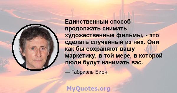 Единственный способ продолжать снимать художественные фильмы, - это сделать случайный из них. Они как бы сохраняют вашу маркетику, в той мере, в которой люди будут нанимать вас.