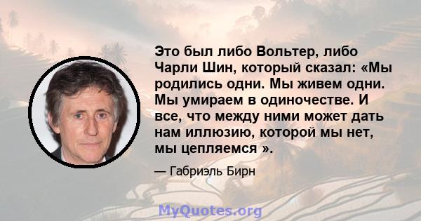 Это был либо Вольтер, либо Чарли Шин, который сказал: «Мы родились одни. Мы живем одни. Мы умираем в одиночестве. И все, что между ними может дать нам иллюзию, которой мы нет, мы цепляемся ».