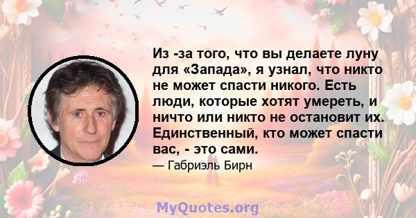 Из -за того, что вы делаете луну для «Запада», я узнал, что никто не может спасти никого. Есть люди, которые хотят умереть, и ничто или никто не остановит их. Единственный, кто может спасти вас, - это сами.