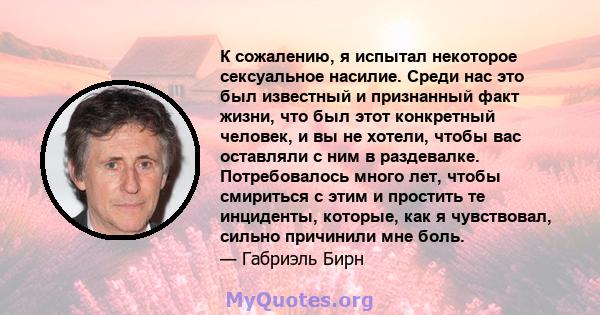 К сожалению, я испытал некоторое сексуальное насилие. Среди нас это был известный и признанный факт жизни, что был этот конкретный человек, и вы не хотели, чтобы вас оставляли с ним в раздевалке. Потребовалось много