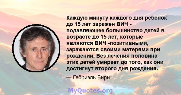 Каждую минуту каждого дня ребенок до 15 лет заражен ВИЧ - подавляющее большинство детей в возрасте до 15 лет, которые являются ВИЧ -позитивными, заражаются своими матерями при рождении. Без лечения половина этих детей