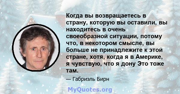 Когда вы возвращаетесь в страну, которую вы оставили, вы находитесь в очень своеобразной ситуации, потому что, в некотором смысле, вы больше не принадлежите к этой стране, хотя, когда я в Америке, я чувствую, что я дону 