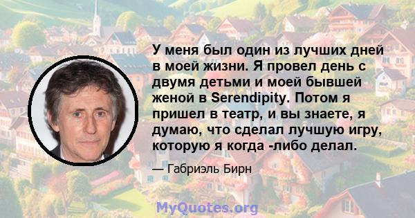 У меня был один из лучших дней в моей жизни. Я провел день с двумя детьми и моей бывшей женой в Serendipity. Потом я пришел в театр, и вы знаете, я думаю, что сделал лучшую игру, которую я когда -либо делал.