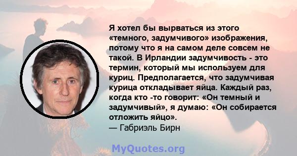 Я хотел бы вырваться из этого «темного, задумчивого» изображения, потому что я на самом деле совсем не такой. В Ирландии задумчивость - это термин, который мы используем для куриц. Предполагается, что задумчивая курица