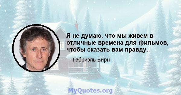 Я не думаю, что мы живем в отличные времена для фильмов, чтобы сказать вам правду.