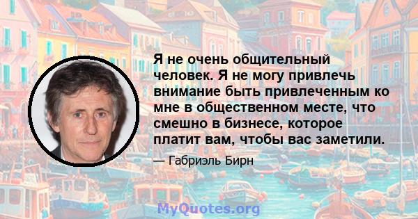 Я не очень общительный человек. Я не могу привлечь внимание быть привлеченным ко мне в общественном месте, что смешно в бизнесе, которое платит вам, чтобы вас заметили.