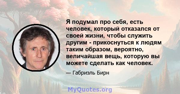 Я подумал про себя, есть человек, который отказался от своей жизни, чтобы служить другим - прикоснуться к людям таким образом, вероятно, величайшая вещь, которую вы можете сделать как человек.