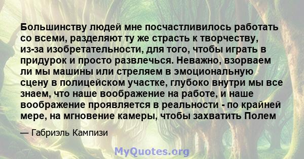 Большинству людей мне посчастливилось работать со всеми, разделяют ту же страсть к творчеству, из-за изобретательности, для того, чтобы играть в придурок и просто развлечься. Неважно, взорваем ли мы машины или стреляем