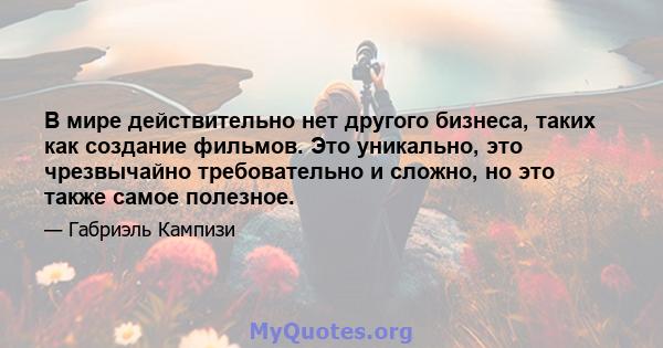 В мире действительно нет другого бизнеса, таких как создание фильмов. Это уникально, это чрезвычайно требовательно и сложно, но это также самое полезное.