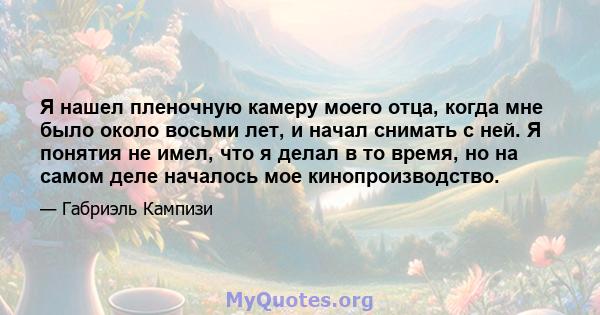 Я нашел пленочную камеру моего отца, когда мне было около восьми лет, и начал снимать с ней. Я понятия не имел, что я делал в то время, но на самом деле началось мое кинопроизводство.