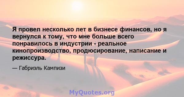 Я провел несколько лет в бизнесе финансов, но я вернулся к тому, что мне больше всего понравилось в индустрии - реальное кинопроизводство, продюсирование, написание и режиссура.