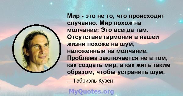 Мир - это не то, что происходит случайно. Мир похож на молчание; Это всегда там. Отсутствие гармонии в нашей жизни похоже на шум, наложенный на молчание. Проблема заключается не в том, как создать мир, а как жить таким