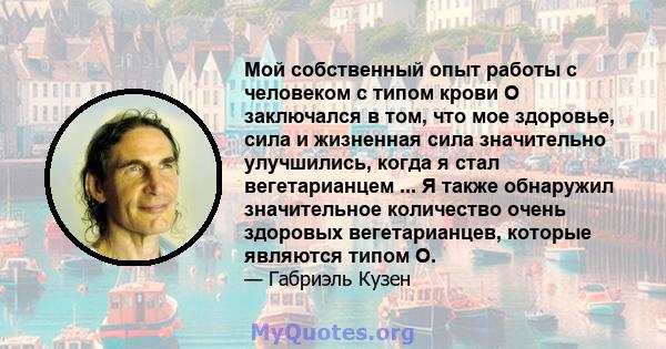 Мой собственный опыт работы с человеком с типом крови O заключался в том, что мое здоровье, сила и жизненная сила значительно улучшились, когда я стал вегетарианцем ... Я также обнаружил значительное количество очень