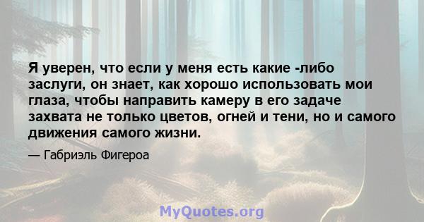 Я уверен, что если у меня есть какие -либо заслуги, он знает, как хорошо использовать мои глаза, чтобы направить камеру в его задаче захвата не только цветов, огней и тени, но и самого движения самого жизни.