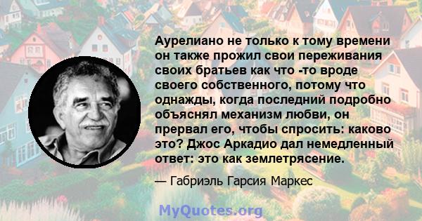 Аурелиано не только к тому времени он также прожил свои переживания своих братьев как что -то вроде своего собственного, потому что однажды, когда последний подробно объяснял механизм любви, он прервал его, чтобы