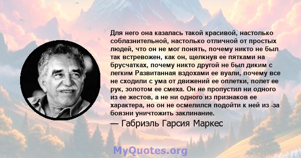 Для него она казалась такой красивой, настолько соблазнительной, настолько отличной от простых людей, что он не мог понять, почему никто не был так встревожен, как он, щелкнув ее пятками на брусчатках, почему никто