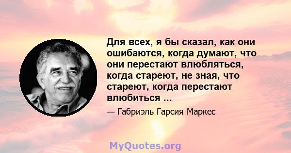 Для всех, я бы сказал, как они ошибаются, когда думают, что они перестают влюбляться, когда стареют, не зная, что стареют, когда перестают влюбиться ...