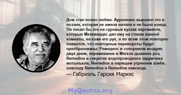 Дом стал полно любви. Аурелиано выразил это в поэзии, которая не имела начала и не было конца. Он писал бы это на суровых кусках пергамента, которые Мелквиадес дал ему на стенах ванной комнаты, на коже его рук, и во