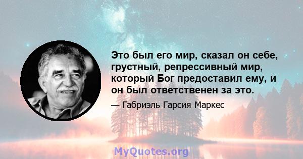 Это был его мир, сказал он себе, грустный, репрессивный мир, который Бог предоставил ему, и он был ответственен за это.