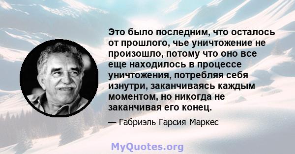 Это было последним, что осталось от прошлого, чье уничтожение не произошло, потому что оно все еще находилось в процессе уничтожения, потребляя себя изнутри, заканчиваясь каждым моментом, но никогда не заканчивая его