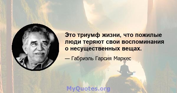 Это триумф жизни, что пожилые люди теряют свои воспоминания о несущественных вещах.