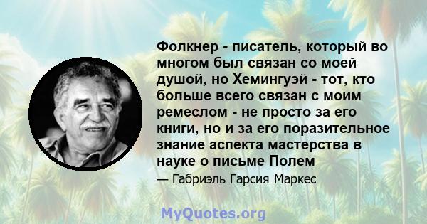 Фолкнер - писатель, который во многом был связан со моей душой, но Хемингуэй - тот, кто больше всего связан с моим ремеслом - не просто за его книги, но и за его поразительное знание аспекта мастерства в науке о письме