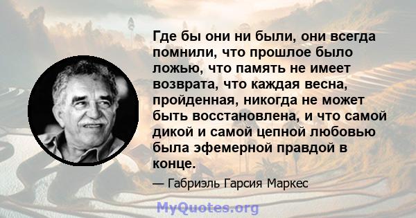 Где бы они ни были, они всегда помнили, что прошлое было ложью, что память не имеет возврата, что каждая весна, пройденная, никогда не может быть восстановлена, и что самой дикой и самой цепной любовью была эфемерной