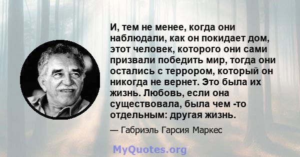 И, тем не менее, когда они наблюдали, как он покидает дом, этот человек, которого они сами призвали победить мир, тогда они остались с террором, который он никогда не вернет. Это была их жизнь. Любовь, если она