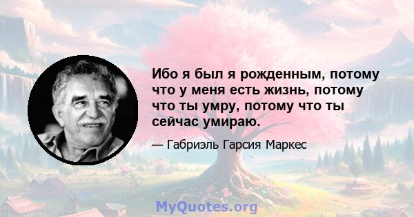 Ибо я был я рожденным, потому что у меня есть жизнь, потому что ты умру, потому что ты сейчас умираю.