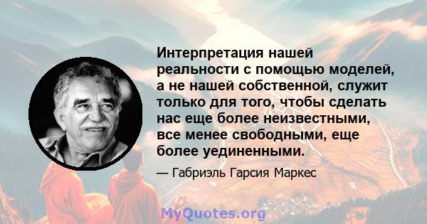 Интерпретация нашей реальности с помощью моделей, а не нашей собственной, служит только для того, чтобы сделать нас еще более неизвестными, все менее свободными, еще более уединенными.