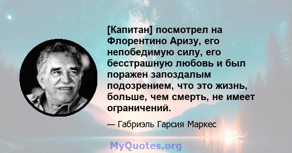 [Капитан] посмотрел на Флорентино Аризу, его непобедимую силу, его бесстрашную любовь и был поражен запоздалым подозрением, что это жизнь, больше, чем смерть, не имеет ограничений.