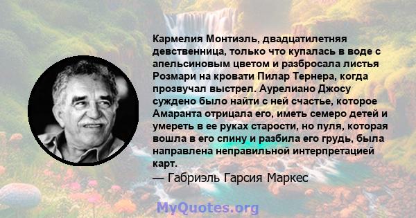 Кармелия Монтиэль, двадцатилетняя девственница, только что купалась в воде с апельсиновым цветом и разбросала листья Розмари на кровати Пилар Тернера, когда прозвучал выстрел. Аурелиано Джосу суждено было найти с ней