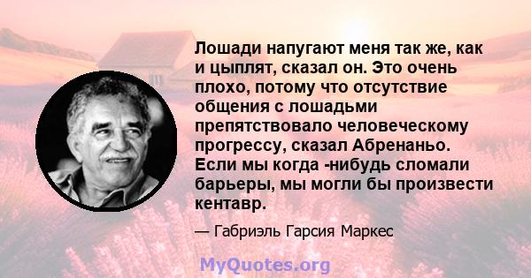 Лошади напугают меня так же, как и цыплят, сказал он. Это очень плохо, потому что отсутствие общения с лошадьми препятствовало человеческому прогрессу, сказал Абренаньо. Если мы когда -нибудь сломали барьеры, мы могли