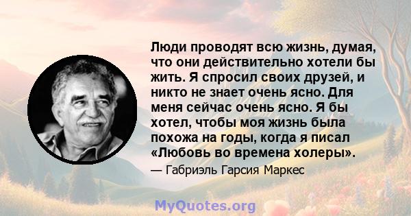 Люди проводят всю жизнь, думая, что они действительно хотели бы жить. Я спросил своих друзей, и никто не знает очень ясно. Для меня сейчас очень ясно. Я бы хотел, чтобы моя жизнь была похожа на годы, когда я писал