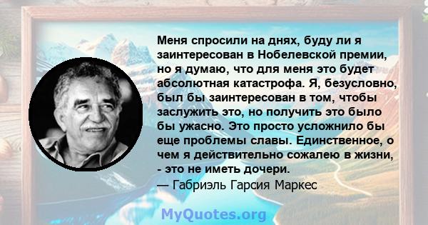 Меня спросили на днях, буду ли я заинтересован в Нобелевской премии, но я думаю, что для меня это будет абсолютная катастрофа. Я, безусловно, был бы заинтересован в том, чтобы заслужить это, но получить это было бы