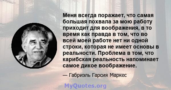 Меня всегда поражает, что самая большая похвала за мою работу приходит для воображения, в то время как правда в том, что во всей моей работе нет ни одной строки, которая не имеет основы в реальности. Проблема в том, что 