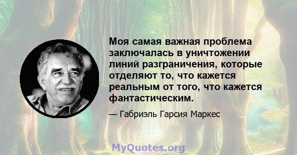 Моя самая важная проблема заключалась в уничтожении линий разграничения, которые отделяют то, что кажется реальным от того, что кажется фантастическим.