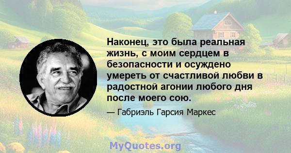 Наконец, это была реальная жизнь, с моим сердцем в безопасности и осуждено умереть от счастливой любви в радостной агонии любого дня после моего сою.