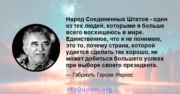 Народ Соединенных Штатов - один из тех людей, которыми я больше всего восхищаюсь в мире. Единственное, что я не понимаю, это то, почему страна, которой удается сделать так хорошо, не может добиться большего успеха при