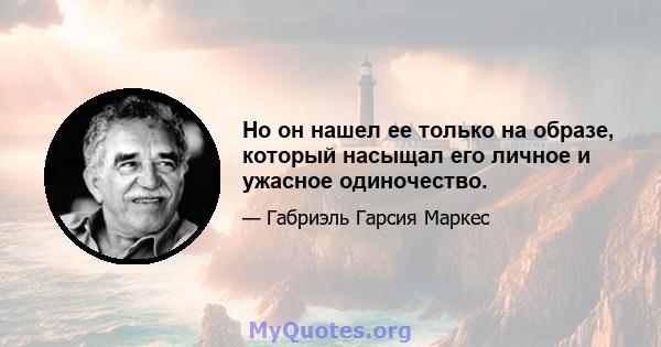 Но он нашел ее только на образе, который насыщал его личное и ужасное одиночество.