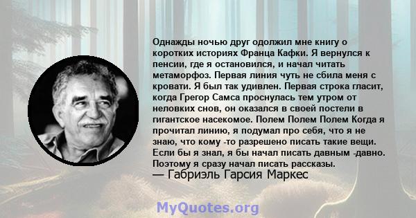 Однажды ночью друг одолжил мне книгу о коротких историях Франца Кафки. Я вернулся к пенсии, где я остановился, и начал читать метаморфоз. Первая линия чуть не сбила меня с кровати. Я был так удивлен. Первая строка