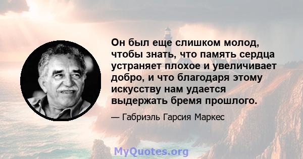 Он был еще слишком молод, чтобы знать, что память сердца устраняет плохое и увеличивает добро, и что благодаря этому искусству нам удается выдержать бремя прошлого.