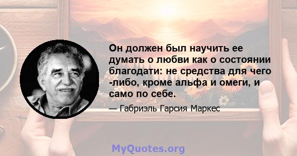 Он должен был научить ее думать о любви как о состоянии благодати: не средства для чего -либо, кроме альфа и омеги, и само по себе.