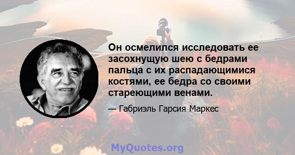 Он осмелился исследовать ее засохнущую шею с бедрами пальца с их распадающимися костями, ее бедра со своими стареющими венами.