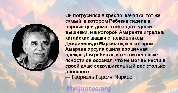 Он погрузился в кресло -качалка, тот же самый, в котором Ребекка сидела в первые дни дома, чтобы дать уроки вышивки, и в которой Амаранта играла в китайские шашки с полковником Джеринельдо Маркесом, и в которой Амарана