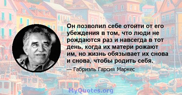 Он позволил себе отойти от его убеждения в том, что люди не рождаются раз и навсегда в тот день, когда их матери рожают им, но жизнь обязывает их снова и снова, чтобы родить себя.