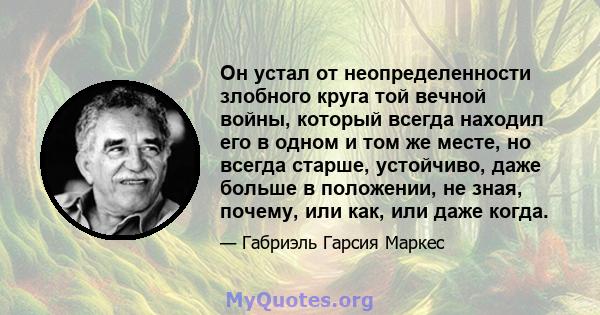 Он устал от неопределенности злобного круга той вечной войны, который всегда находил его в одном и том же месте, но всегда старше, устойчиво, даже больше в положении, не зная, почему, или как, или даже когда.