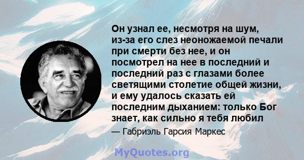 Он узнал ее, несмотря на шум, из-за его слез неоножаемой печали при смерти без нее, и он посмотрел на нее в последний и последний раз с глазами более светящими столетие общей жизни, и ему удалось сказать ей последним