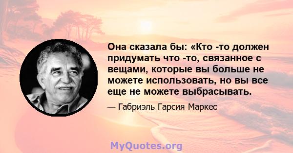 Она сказала бы: «Кто -то должен придумать что -то, связанное с вещами, которые вы больше не можете использовать, но вы все еще не можете выбрасывать.