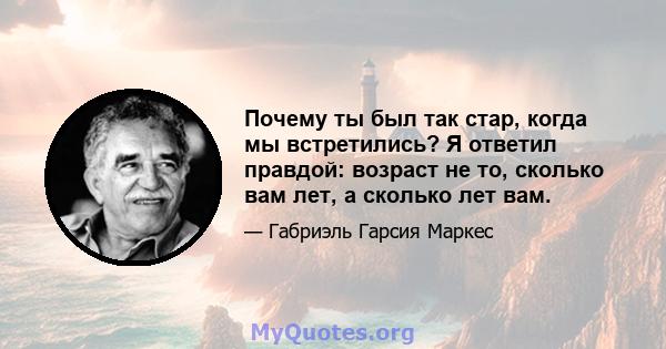 Почему ты был так стар, когда мы встретились? Я ответил правдой: возраст не то, сколько вам лет, а сколько лет вам.